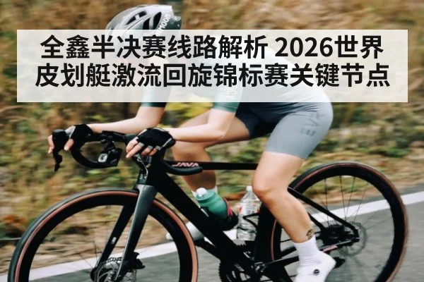 全鑫半决赛线路解析 2026世界皮划艇激流回旋锦标赛关键节点